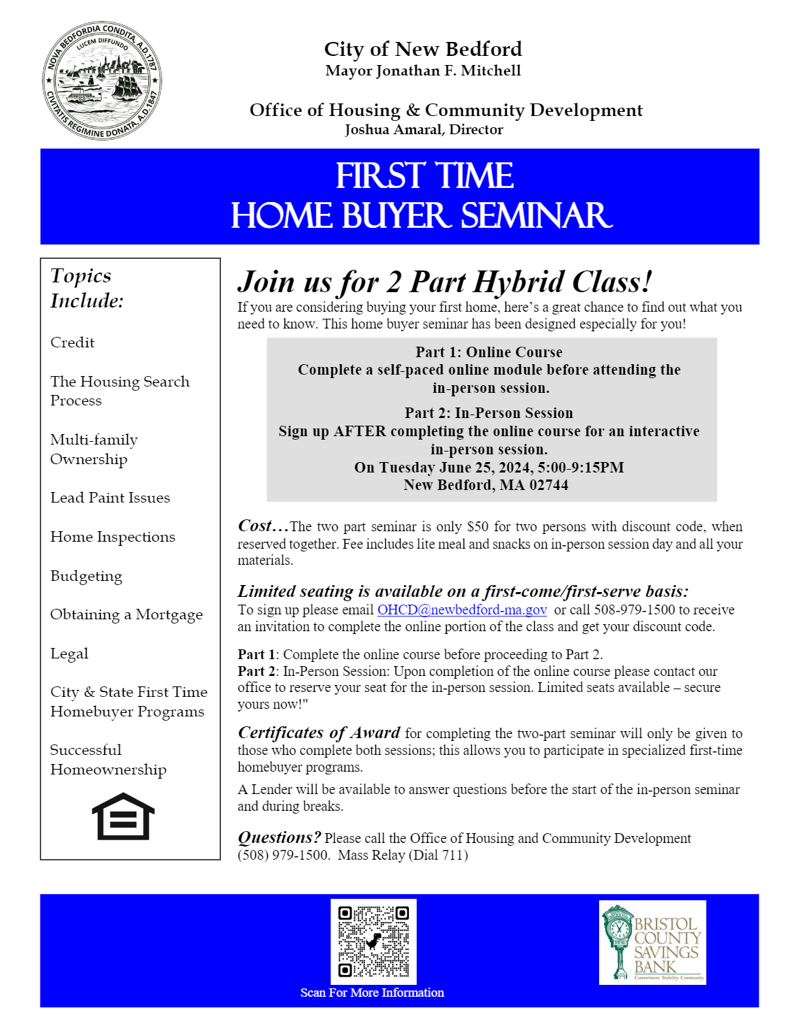 City of New Bedford
Mayor Jonathan F. Mitchell

Office of Housing & Community Development
Joshua Amaral, Director

Join us for 2 Part Hybrid Class!
If you are considering buying your first home, here’s a great chance to find out what you need to know. This home buyer seminar has been designed especially for you!

Cost…The two part seminar is only $50 for two persons with discount code, when reserved together. Fee includes lite meal and snacks on in-person session day and all your materials.
Limited seating is available on a first-come/first-serve basis:
To sign up please email OHCD@newbedford-ma.gov or call 508-979-1500 to receive an invitation to complete the online portion of the class and get your discount code.
Part 1: Complete the online course before proceeding to Part 2.
Part 2: In-Person Session: Upon completion of the online course please contact our office to reserve your seat for the in-person session. Limited seats available – secure yours now!"
Certificates of Award for completing the two-part seminar will only be given to those who complete both sessions; this allows you to participate in specialized first-time homebuyer programs.
A Lender will be available to answer questions before the start of the in-person seminar and during breaks.
Questions? Please call the Office of Housing and Community Development
(508) 979-1500. Mass Relay (Dial 711)
