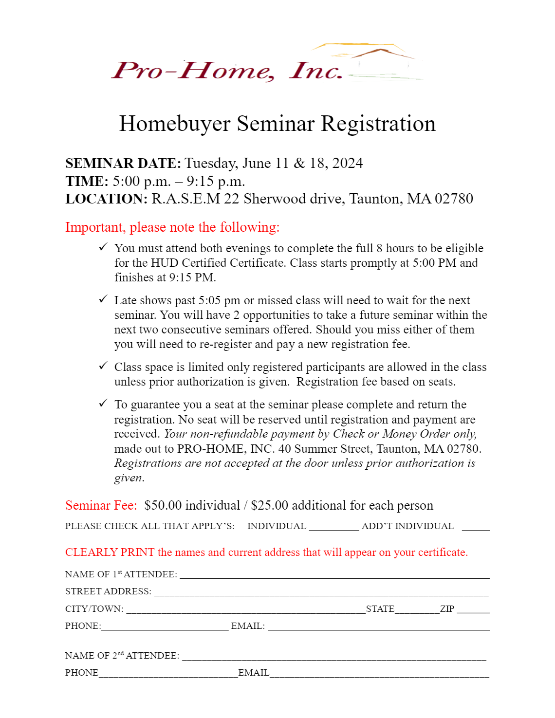 Homebuyer Seminar Registration SEMINAR DATE: Tuesday, June 11 & 18, 2024 TIME: 5:00 p.m. – 9:15 p.m. LOCATION: R.A.S.E.M 22 Sherwood drive, Taunton, MA 02780 Important, please note the following:  You must attend both evenings to complete the full 8 hours to be eligible for the HUD Certified Certificate. Class starts promptly at 5:00 PM and finishes at 9:15 PM.  Late shows past 5:05 pm or missed class will need to wait for the next seminar. You will have 2 opportunities to take a future seminar within the next two consecutive seminars offered. Should you miss either of them you will need to re-register and pay a new registration fee.  Class space is limited only registered participants are allowed in the class unless prior authorization is given. Registration fee based on seats.  To guarantee you a seat at the seminar please complete and return the registration. No seat will be reserved until registration and payment are received. Your non-refundable payment by Check or Money Order only, made out to PRO-HOME, INC. 40 Summer Street, Taunton, MA 02780. Registrations are not accepted at the door unless prior authorization is given. Seminar Fee: $50.00 individual / $25.00 additional for each person 